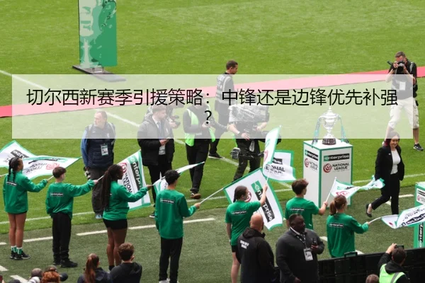 切尔西新赛季引援策略：中锋还是边锋优先补强？